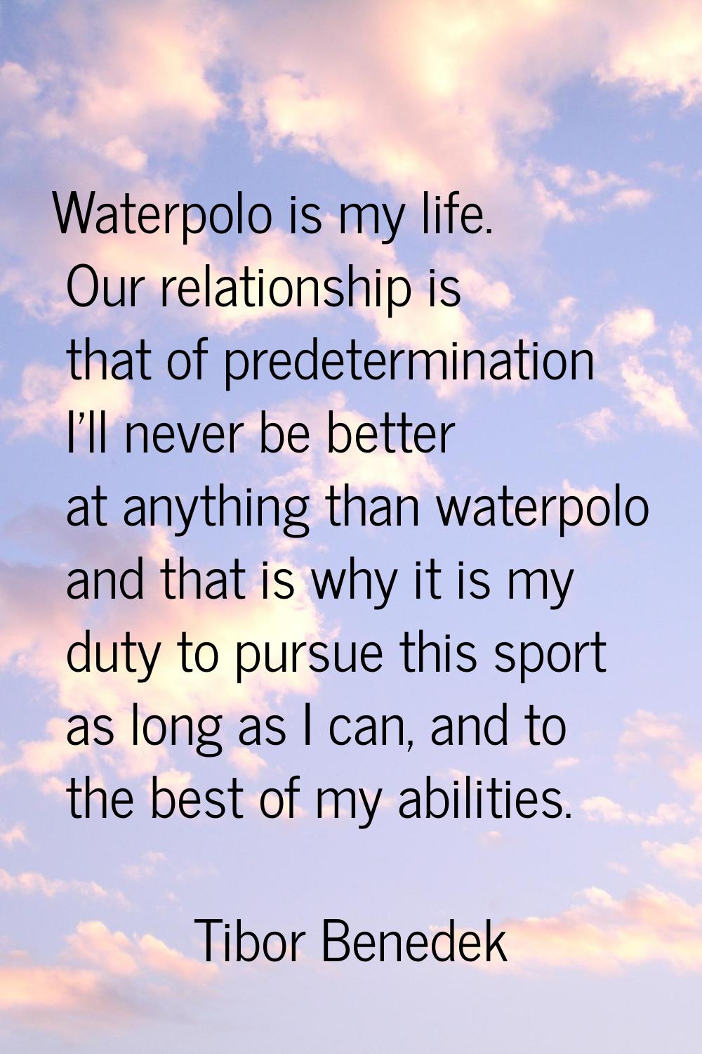 Waterpolo is my life. Our relationship is that of predetermination I'll never be better at anything