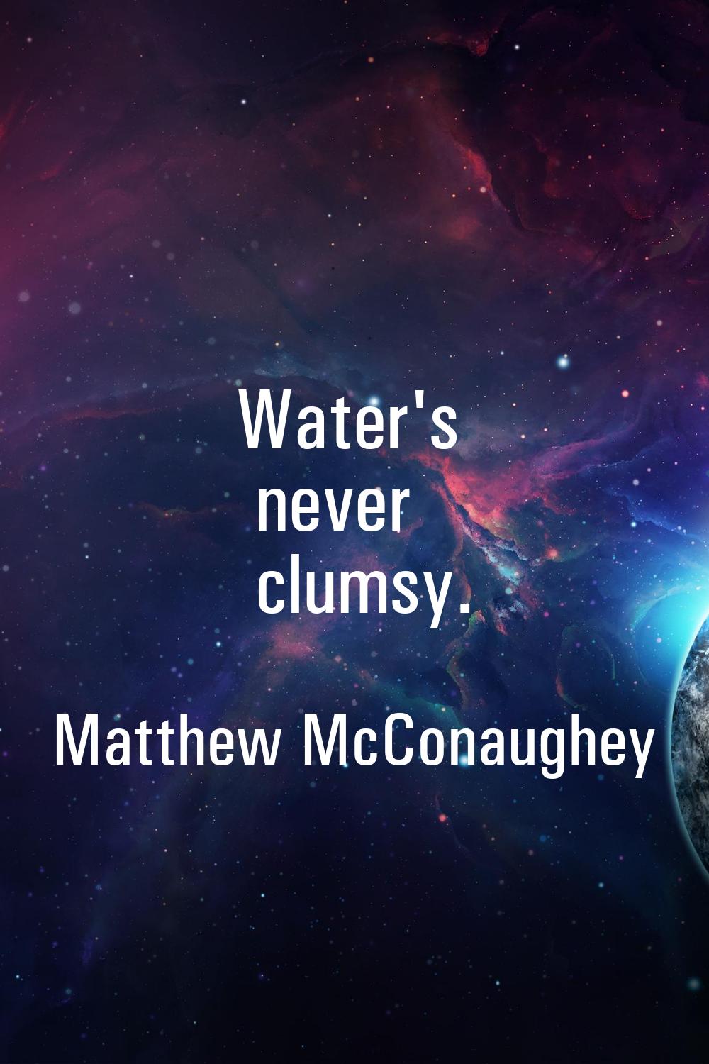 Water's never clumsy.