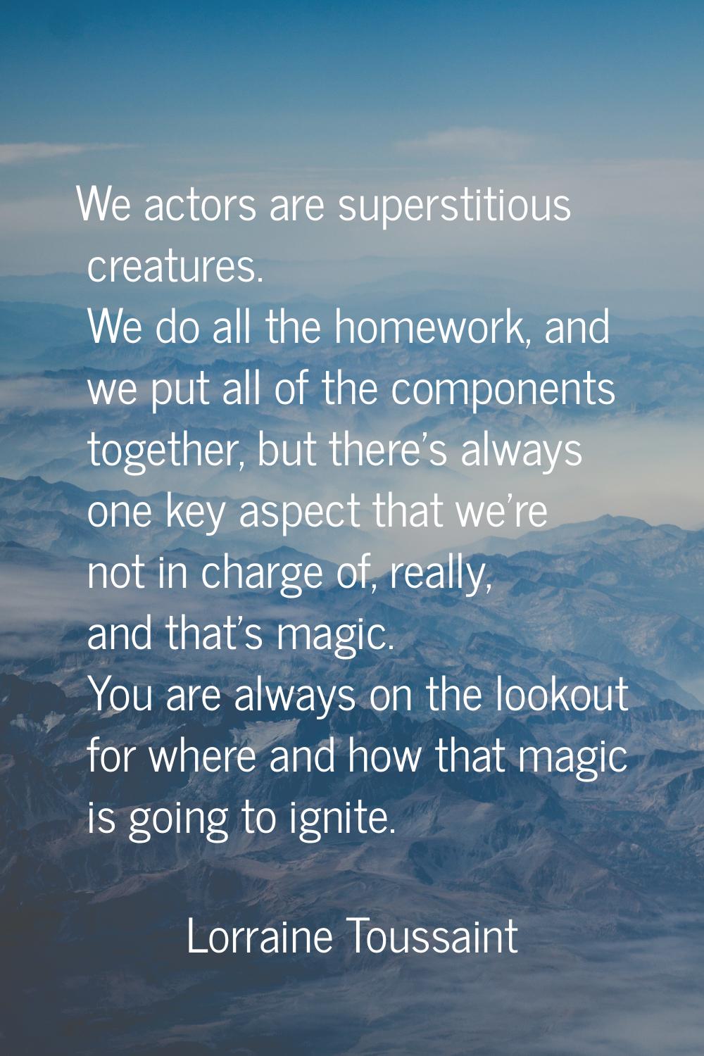 We actors are superstitious creatures. We do all the homework, and we put all of the components tog