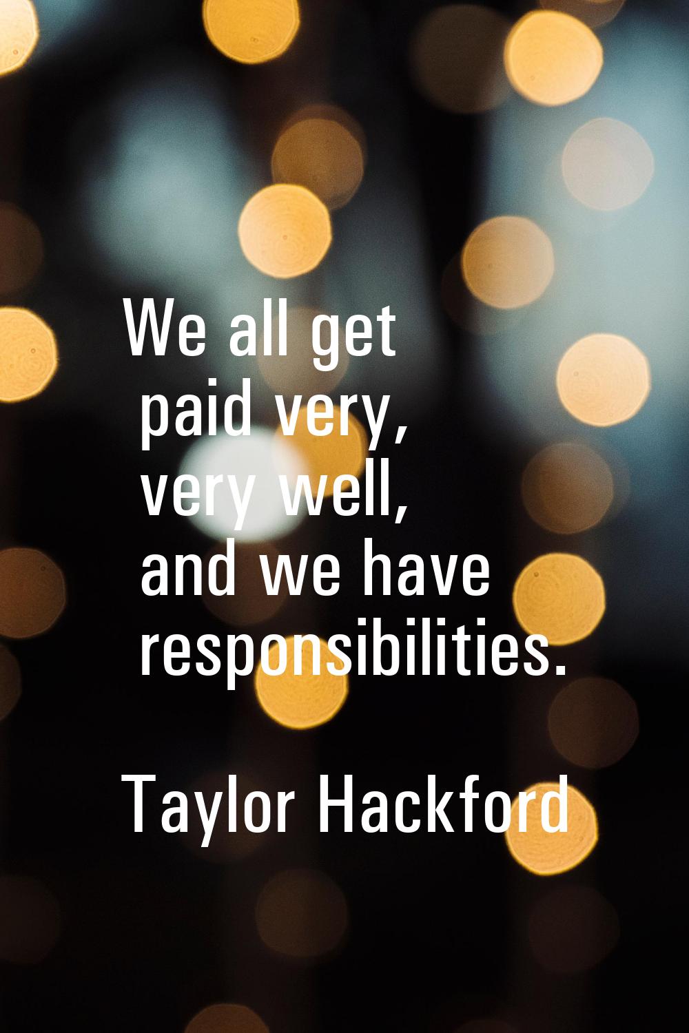 We all get paid very, very well, and we have responsibilities.