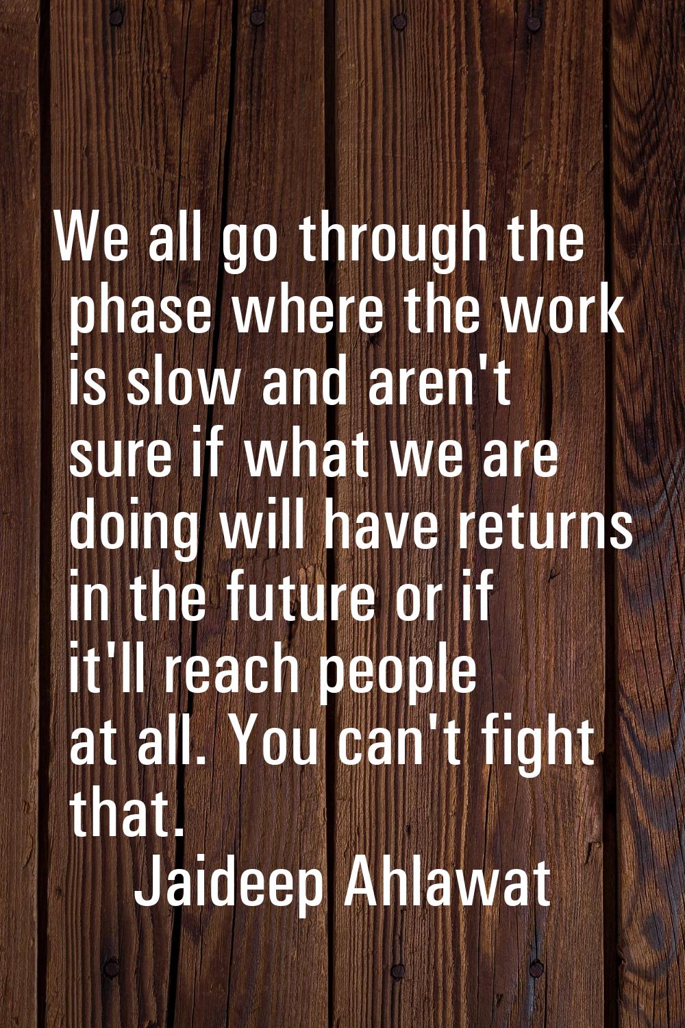 We all go through the phase where the work is slow and aren't sure if what we are doing will have r
