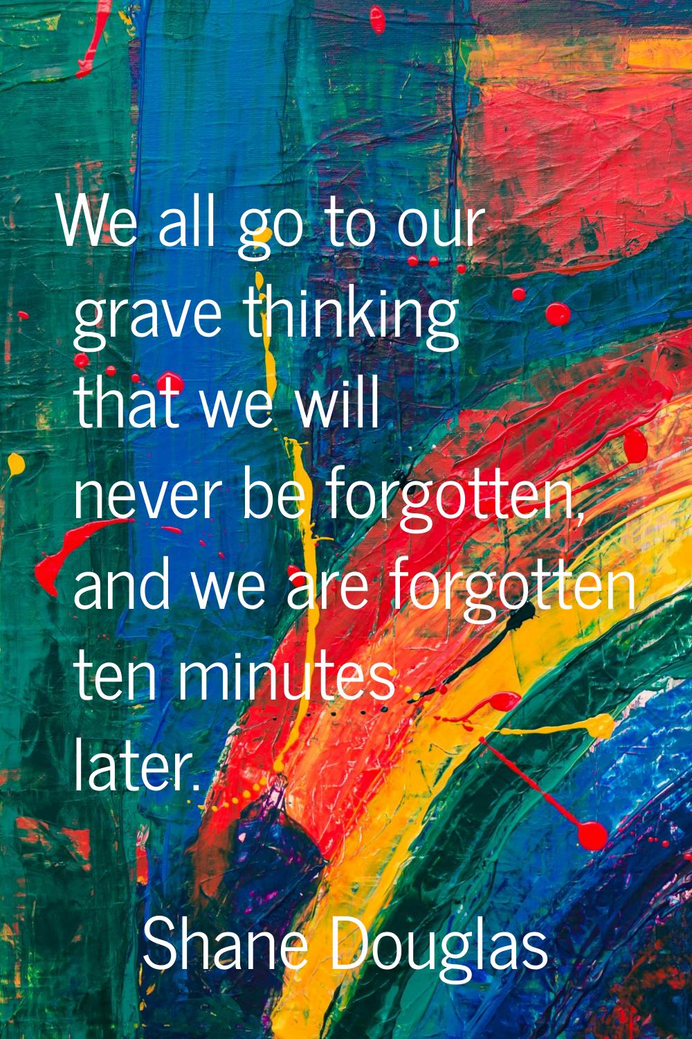 We all go to our grave thinking that we will never be forgotten, and we are forgotten ten minutes l