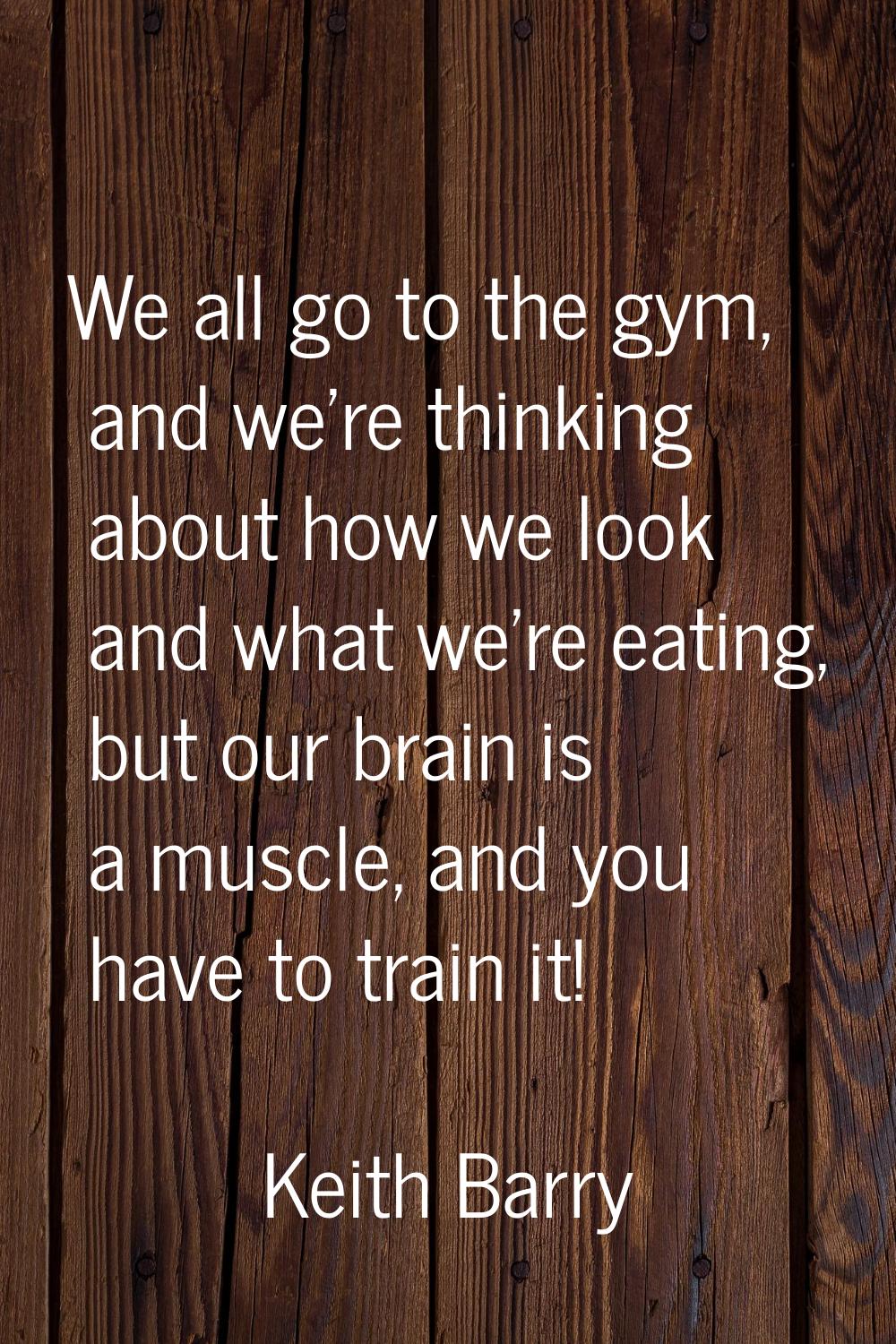 We all go to the gym, and we're thinking about how we look and what we're eating, but our brain is 