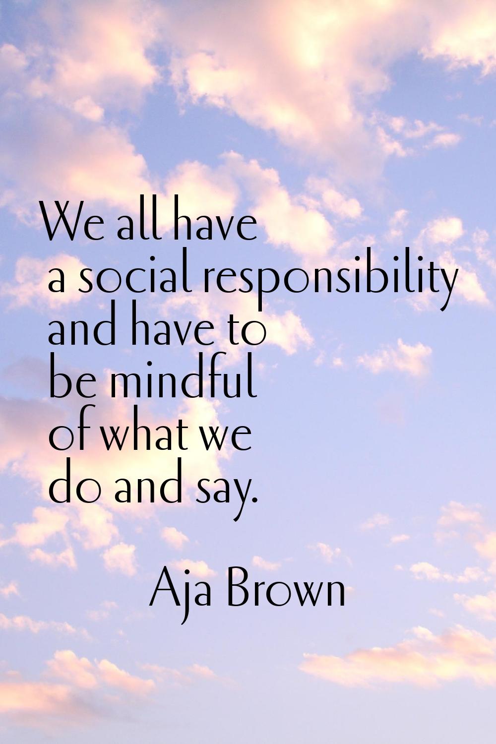 We all have a social responsibility and have to be mindful of what we do and say.