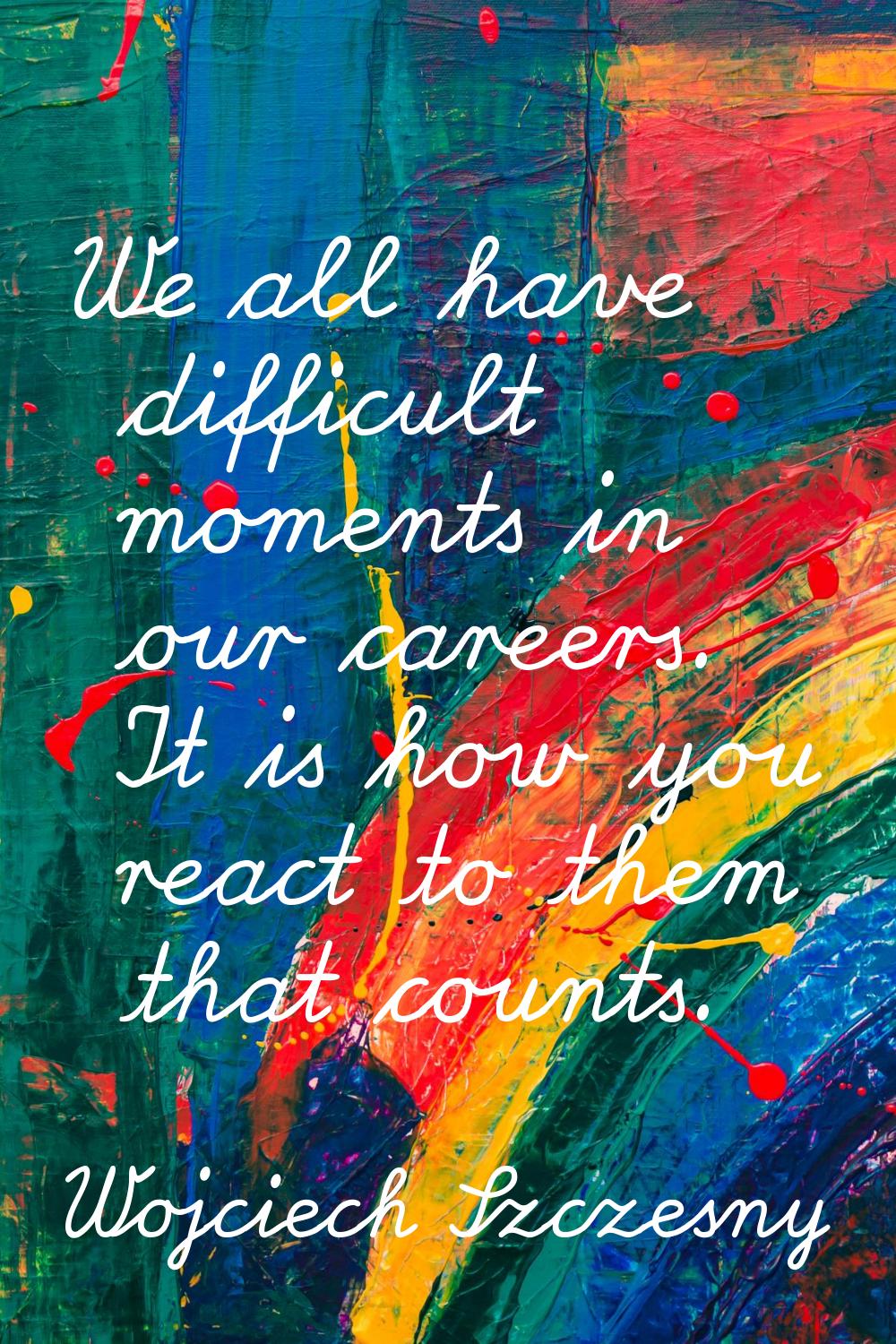 We all have difficult moments in our careers. It is how you react to them that counts.