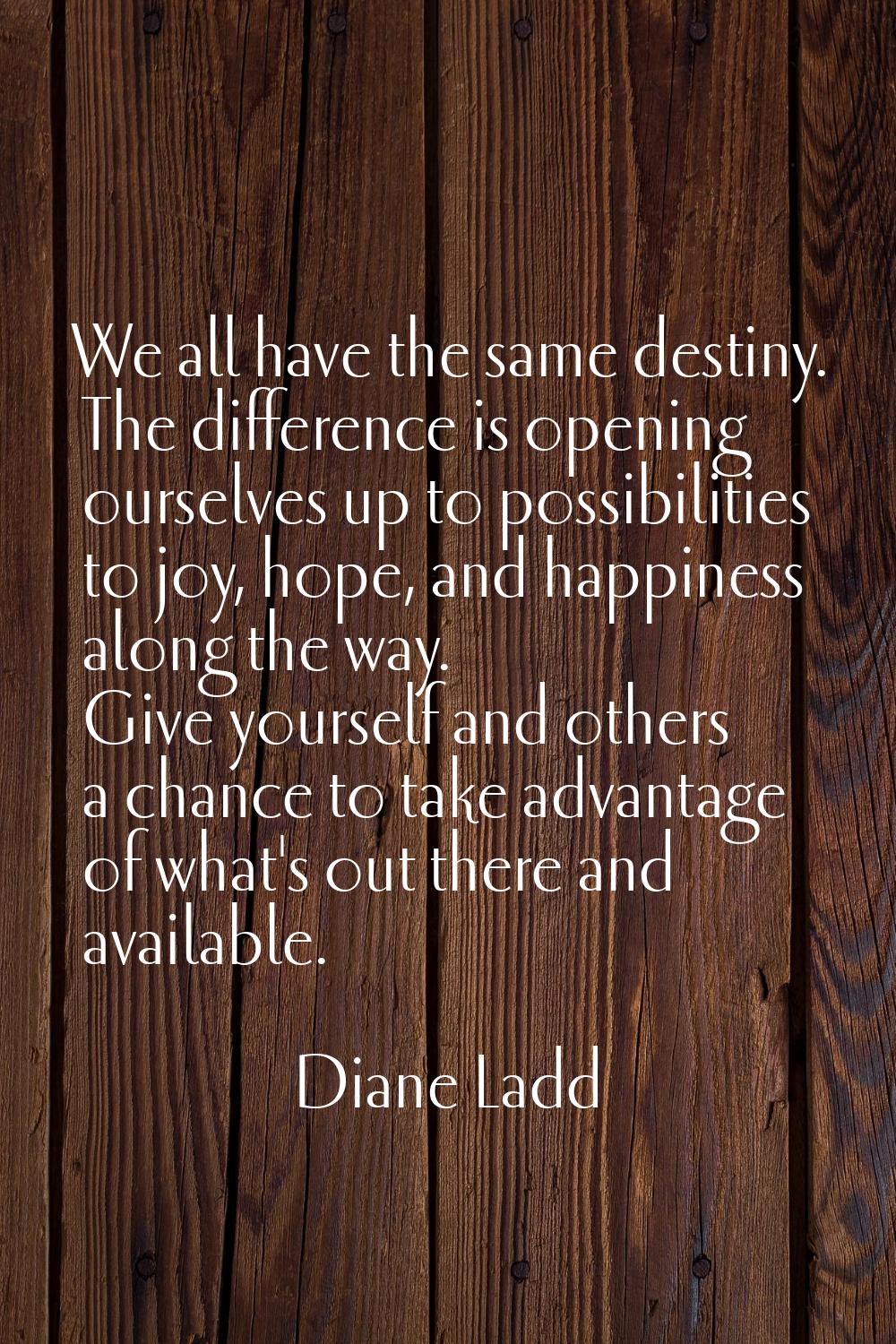 We all have the same destiny. The difference is opening ourselves up to possibilities to joy, hope,