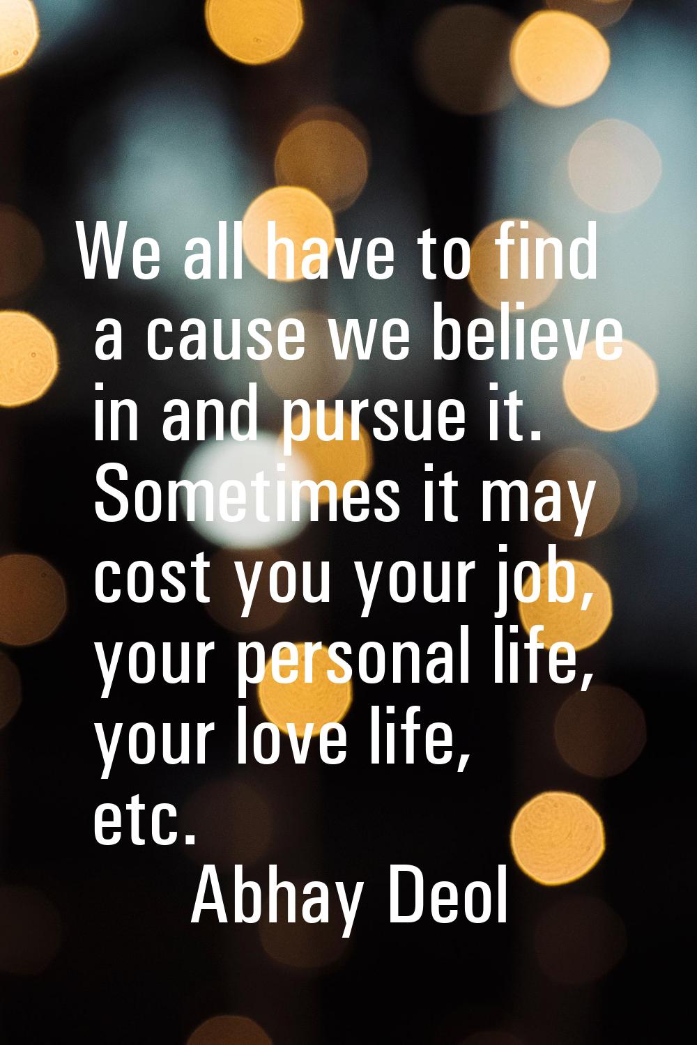 We all have to find a cause we believe in and pursue it. Sometimes it may cost you your job, your p