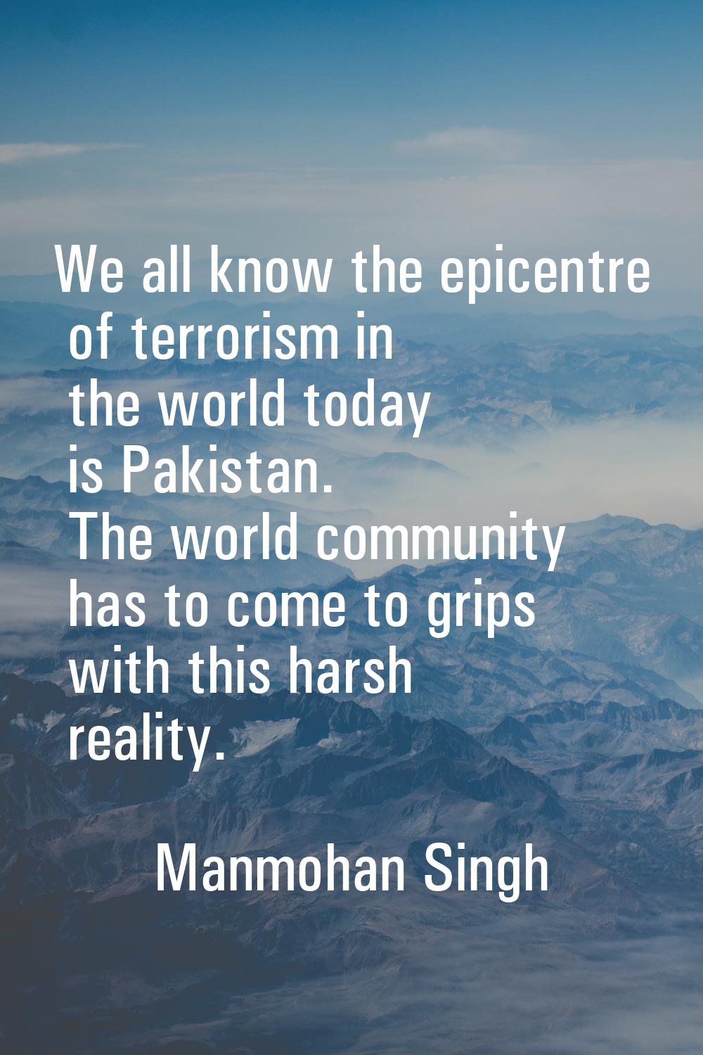 We all know the epicentre of terrorism in the world today is Pakistan. The world community has to c