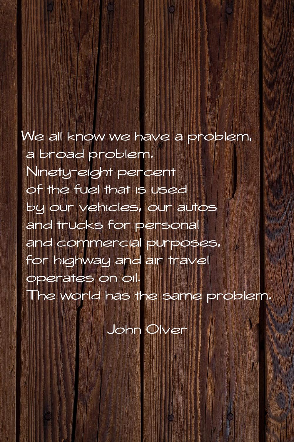 We all know we have a problem, a broad problem. Ninety-eight percent of the fuel that is used by ou