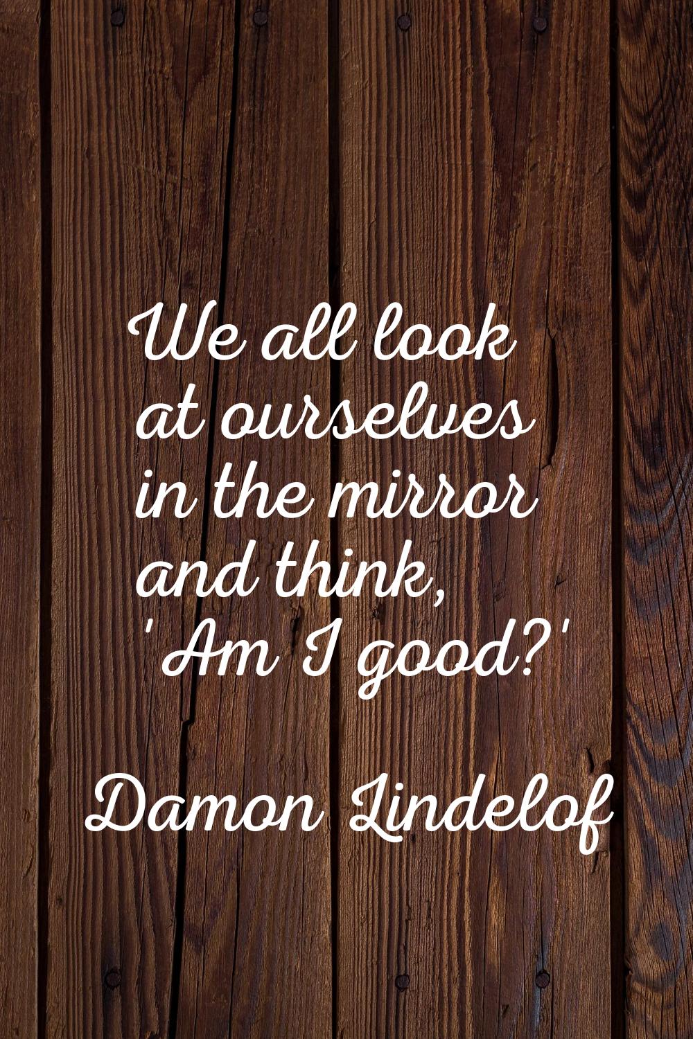 We all look at ourselves in the mirror and think, 'Am I good?'