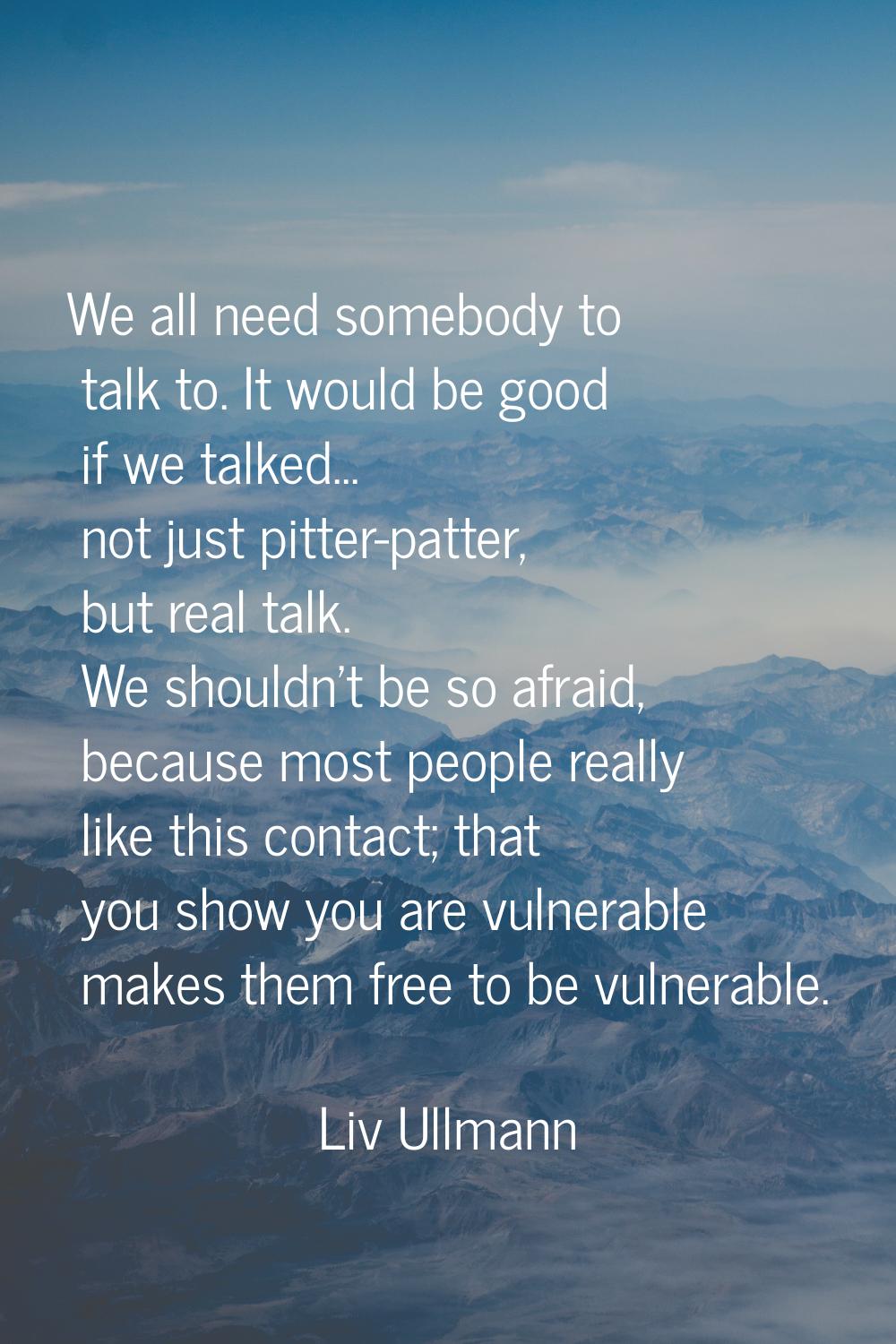We all need somebody to talk to. It would be good if we talked... not just pitter-patter, but real 