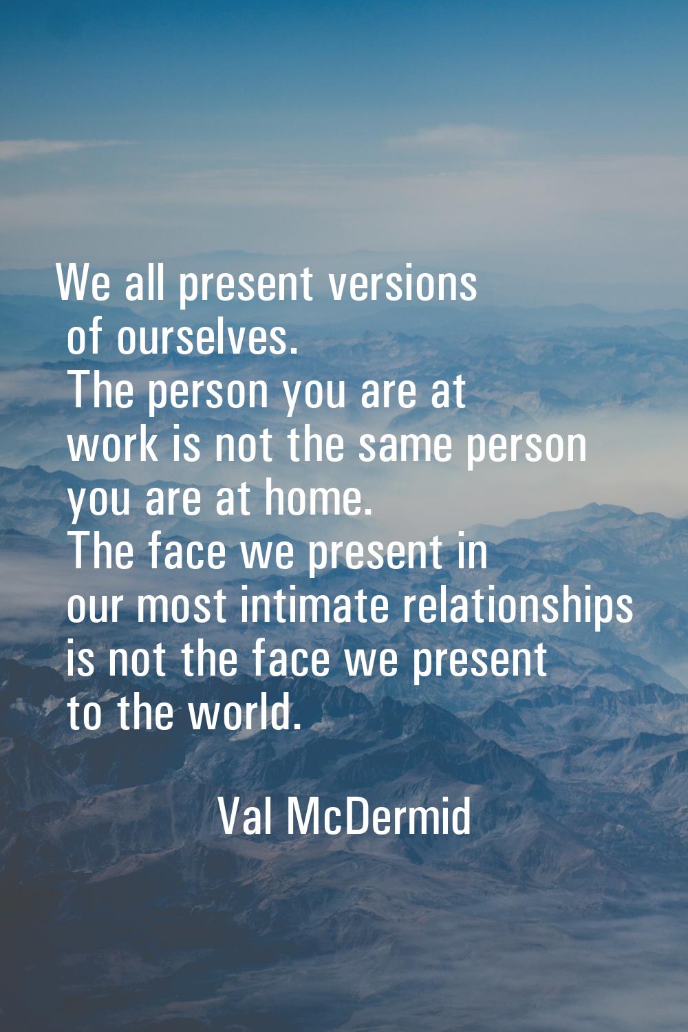 We all present versions of ourselves. The person you are at work is not the same person you are at 