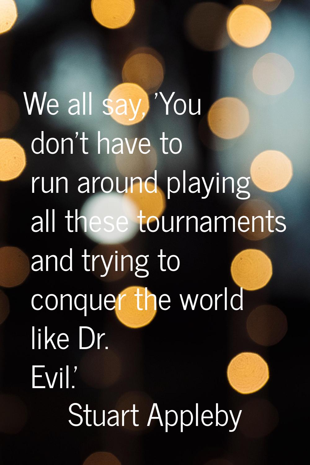 We all say, 'You don't have to run around playing all these tournaments and trying to conquer the w