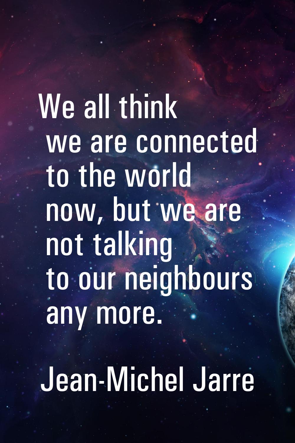 We all think we are connected to the world now, but we are not talking to our neighbours any more.