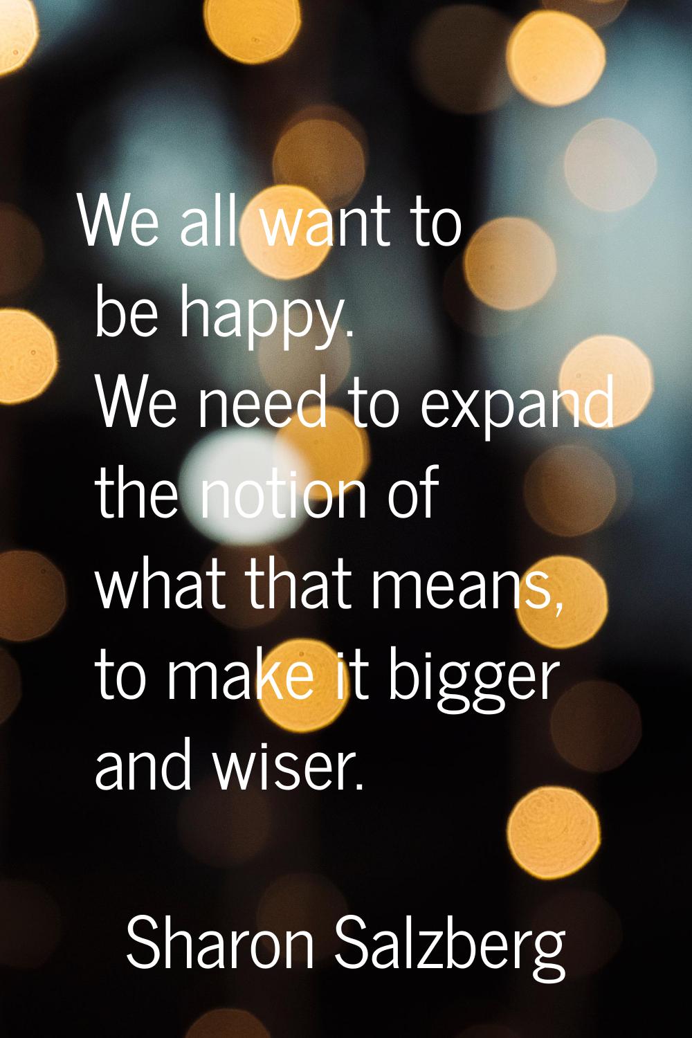 We all want to be happy. We need to expand the notion of what that means, to make it bigger and wis