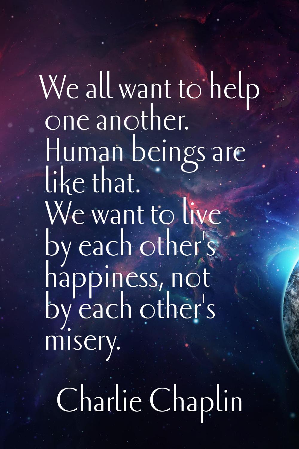 We all want to help one another. Human beings are like that. We want to live by each other's happin
