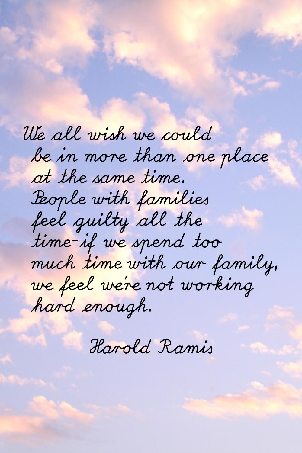 We all wish we could be in more than one place at the same time. People with families feel guilty a