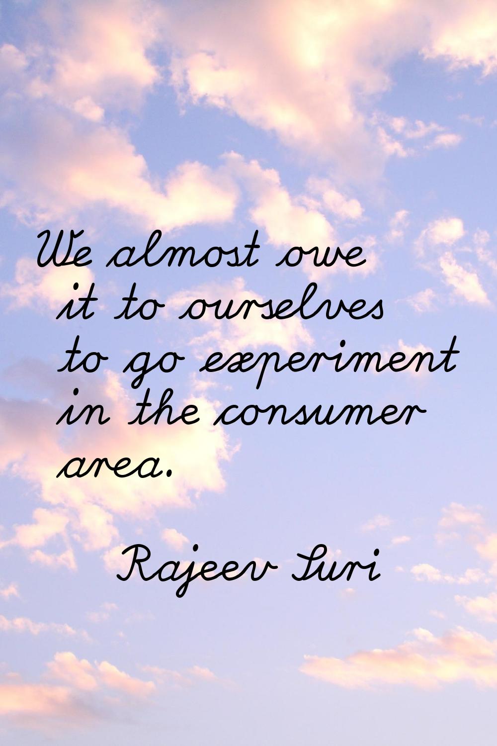 We almost owe it to ourselves to go experiment in the consumer area.