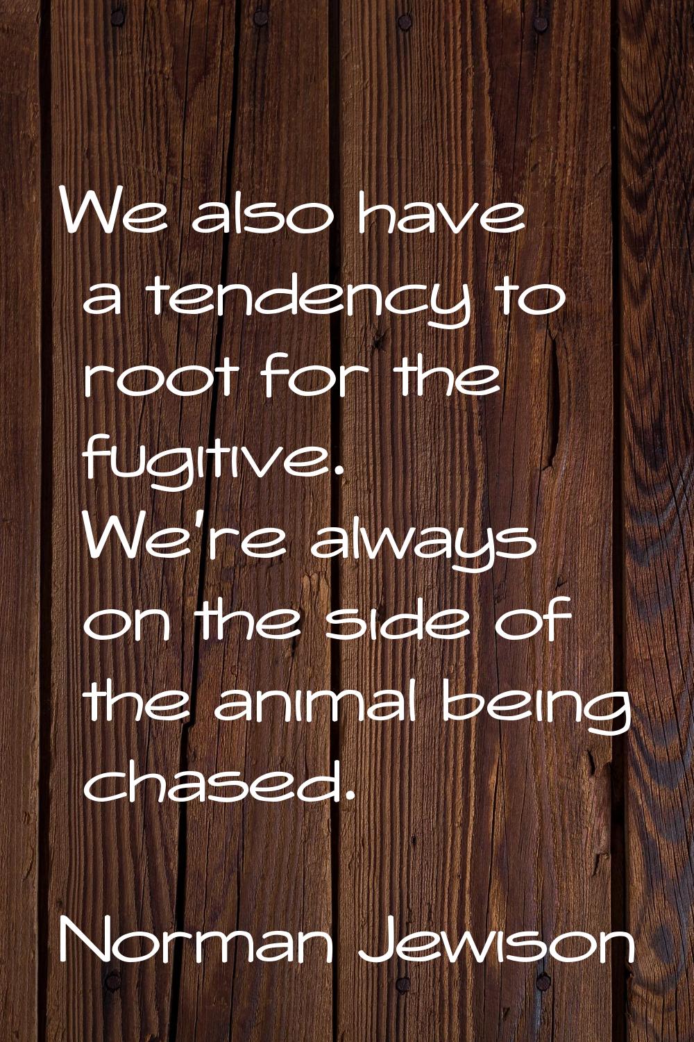 We also have a tendency to root for the fugitive. We're always on the side of the animal being chas