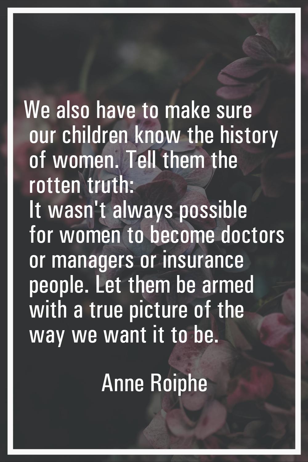 We also have to make sure our children know the history of women. Tell them the rotten truth: It wa