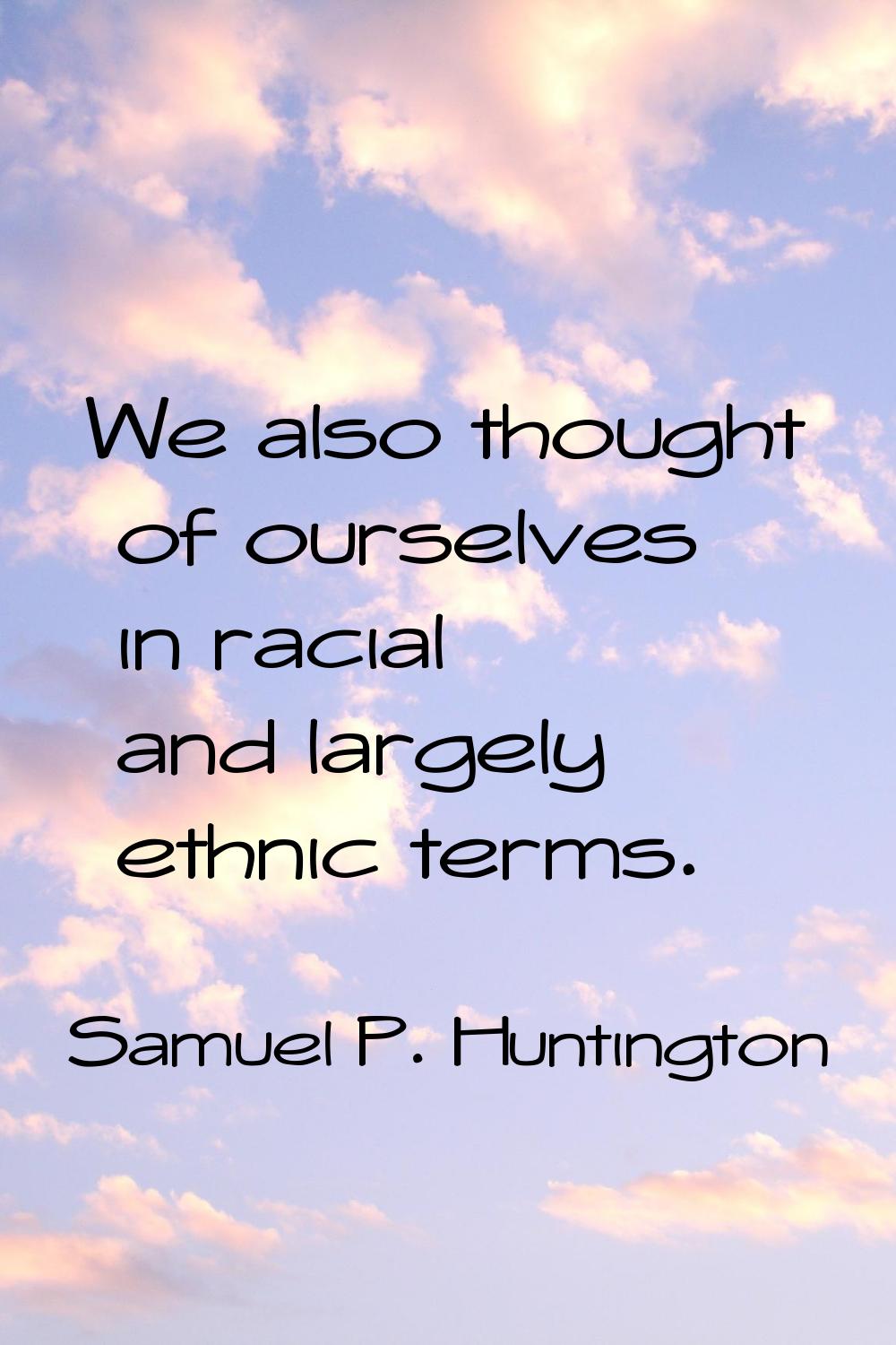 We also thought of ourselves in racial and largely ethnic terms.