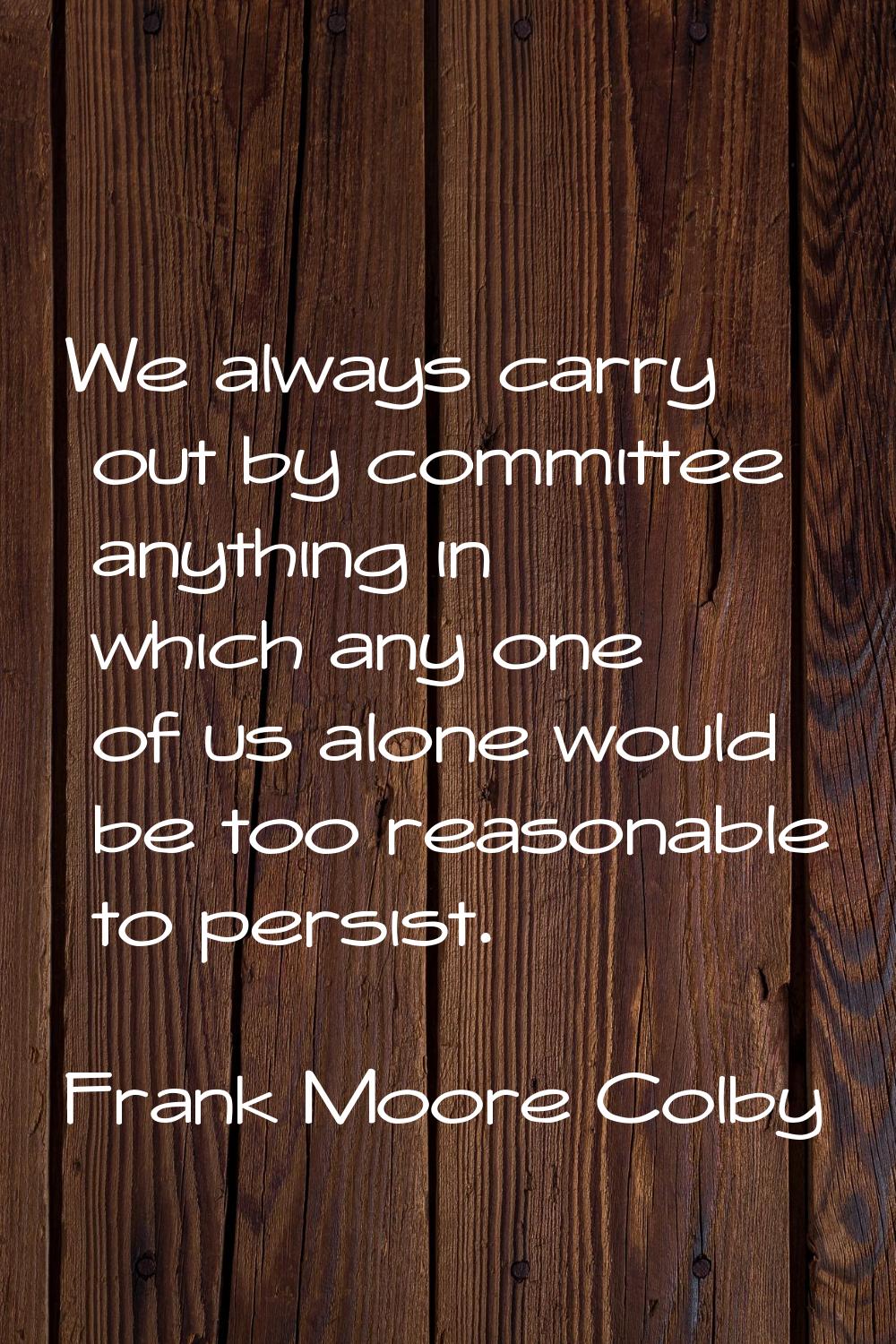 We always carry out by committee anything in which any one of us alone would be too reasonable to p