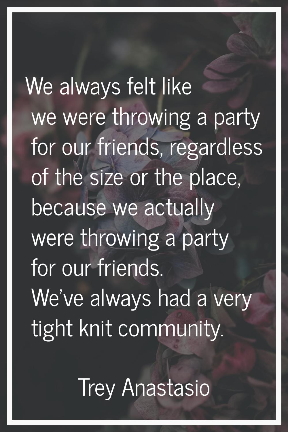 We always felt like we were throwing a party for our friends, regardless of the size or the place, 