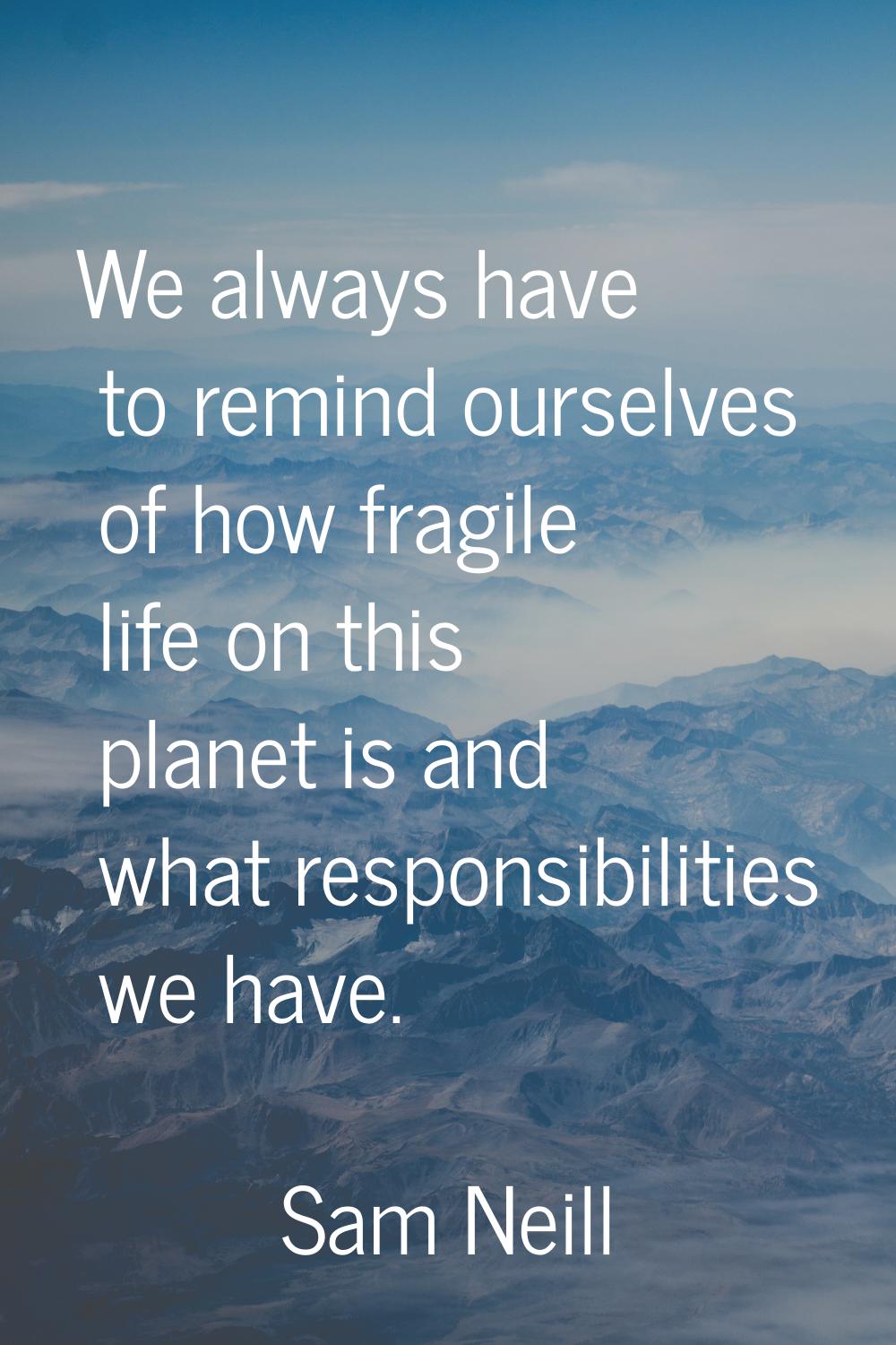 We always have to remind ourselves of how fragile life on this planet is and what responsibilities 