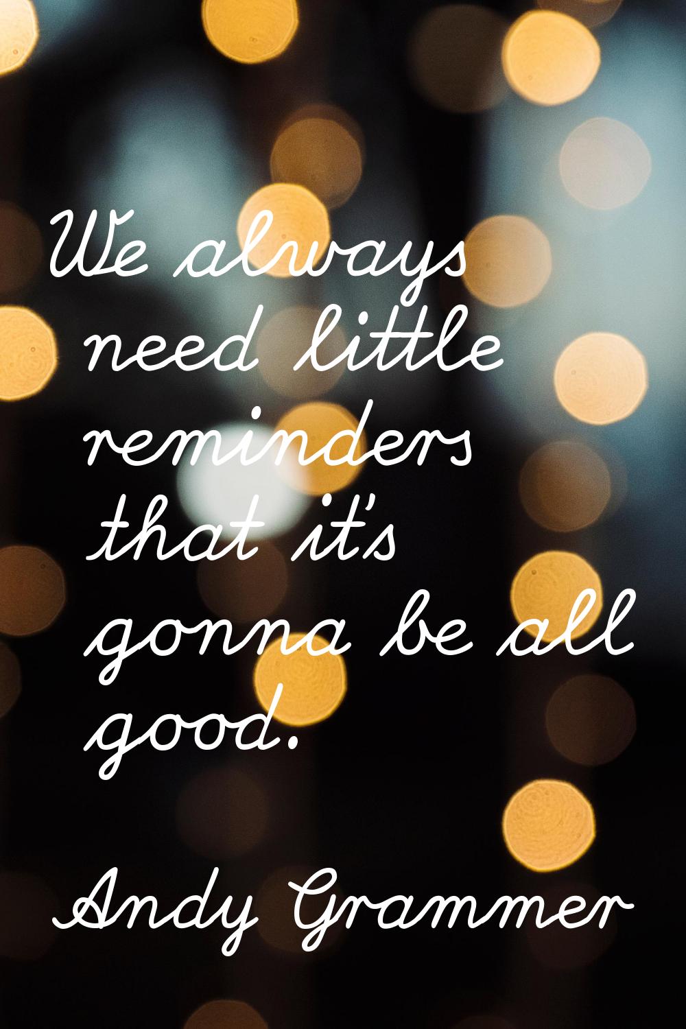 We always need little reminders that it's gonna be all good.