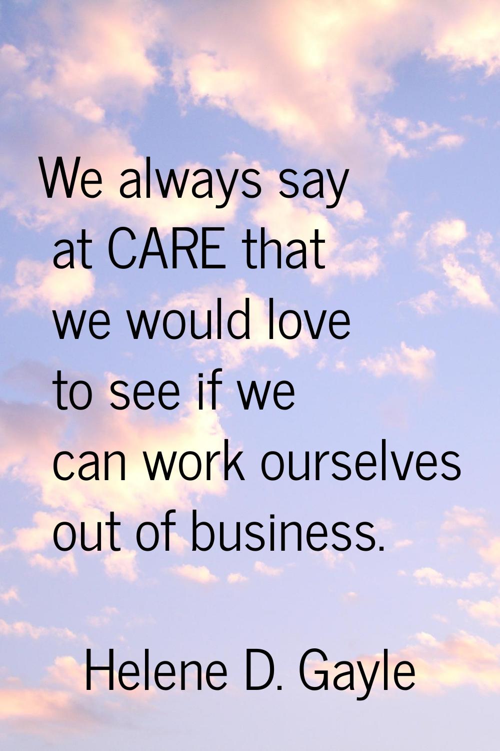 We always say at CARE that we would love to see if we can work ourselves out of business.
