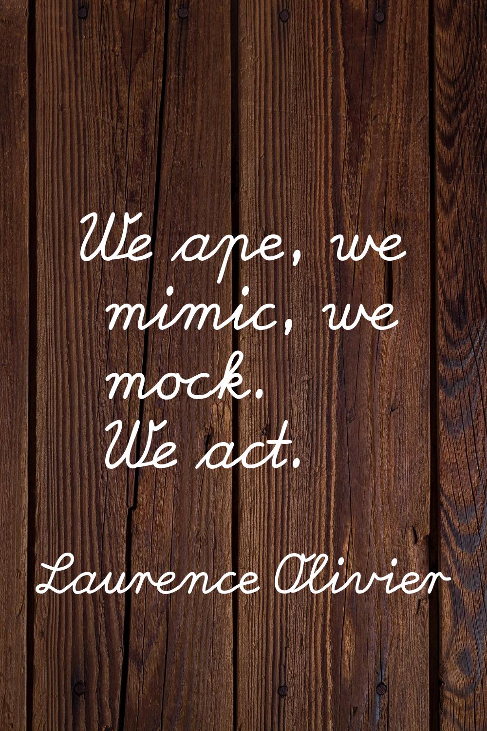 We ape, we mimic, we mock. We act.