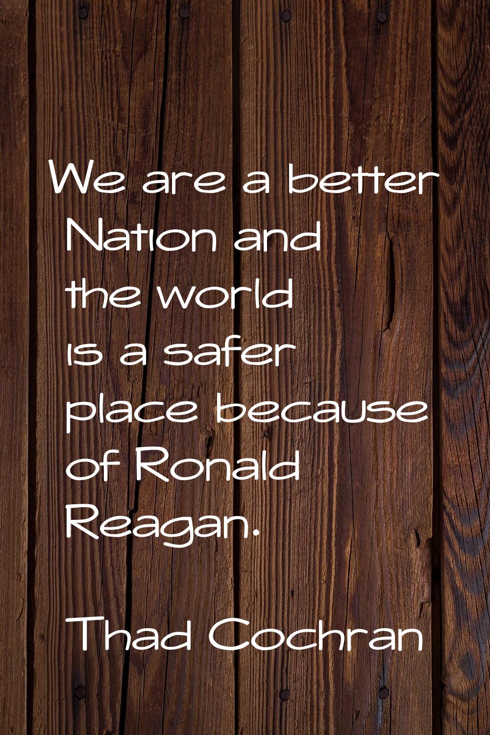 We are a better Nation and the world is a safer place because of Ronald Reagan.