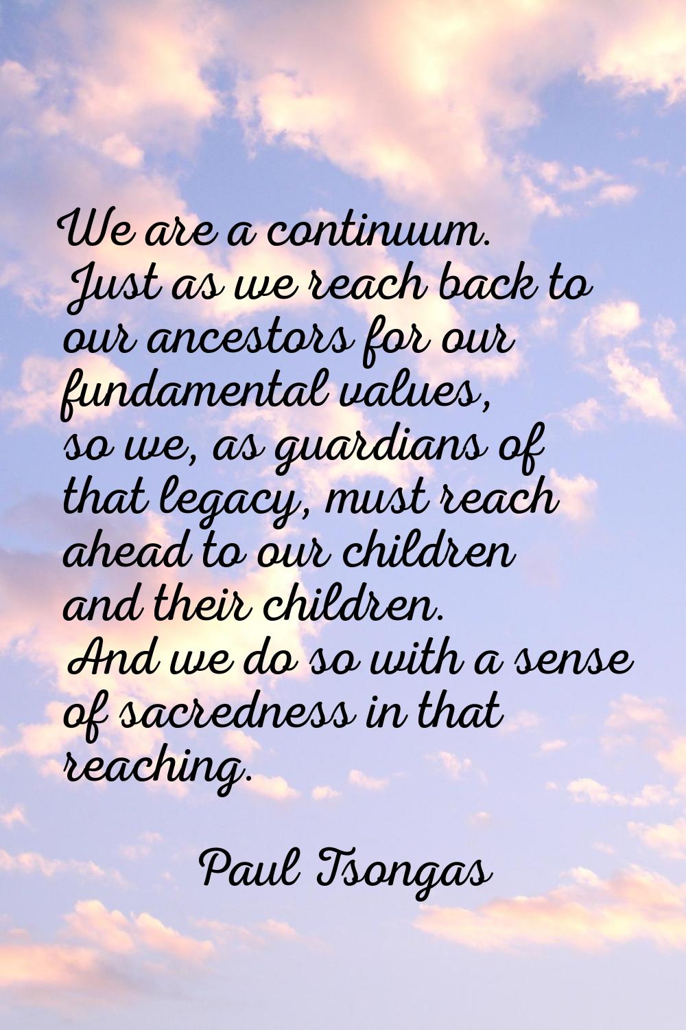 We are a continuum. Just as we reach back to our ancestors for our fundamental values, so we, as gu