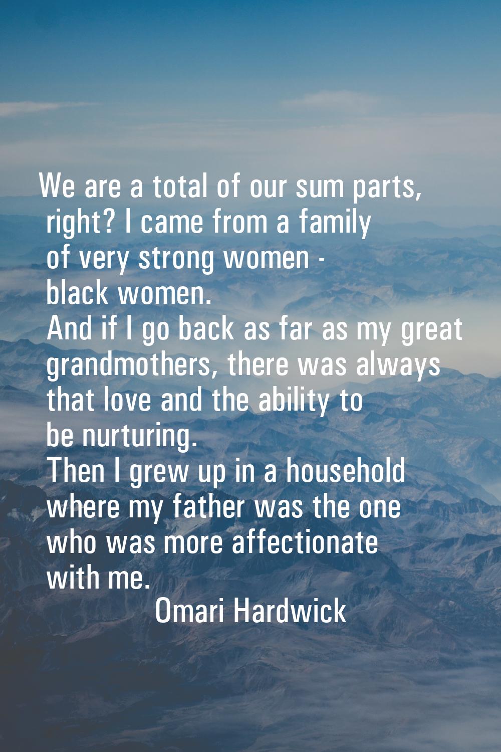 We are a total of our sum parts, right? I came from a family of very strong women - black women. An