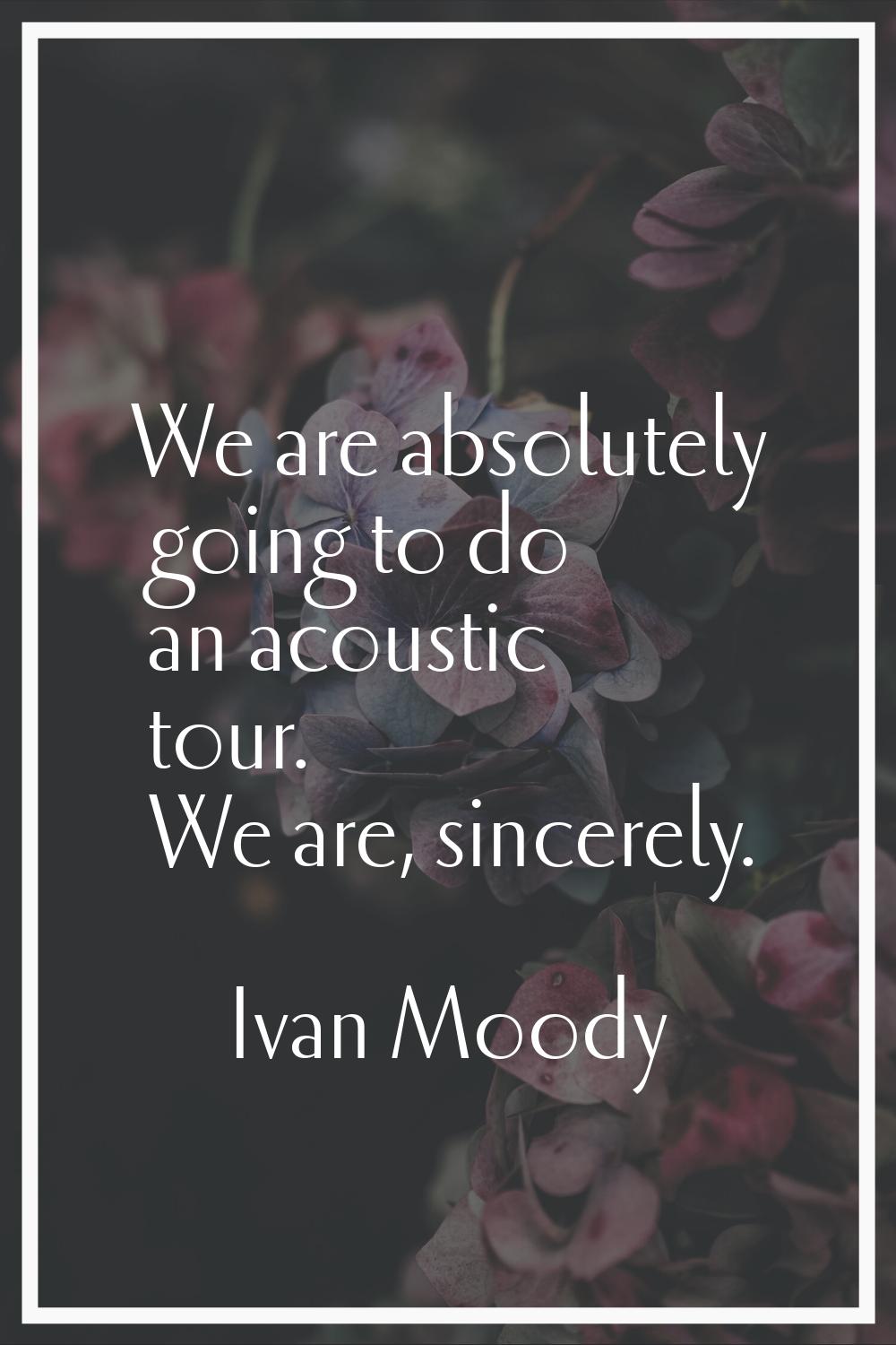 We are absolutely going to do an acoustic tour. We are, sincerely.