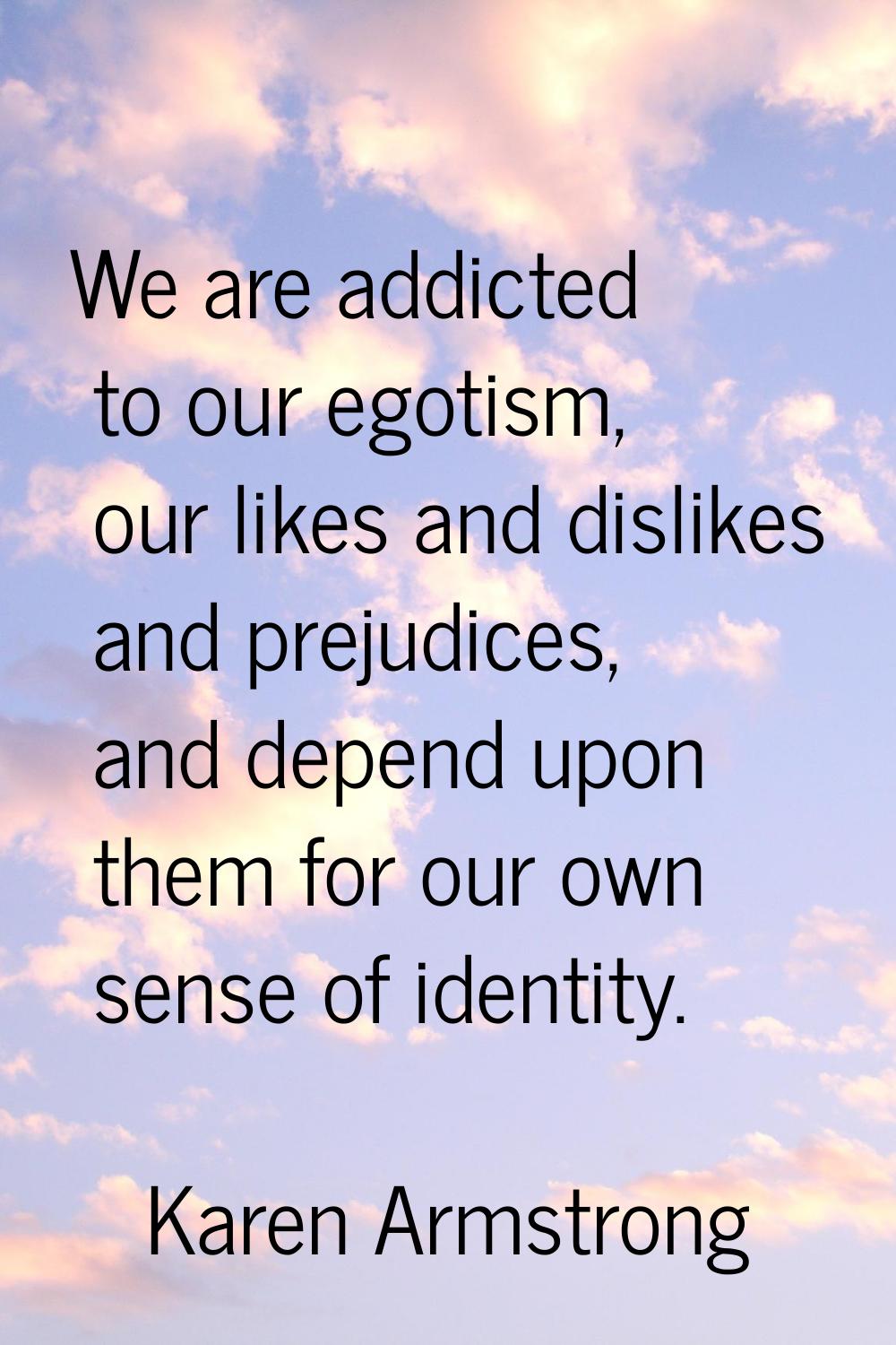 We are addicted to our egotism, our likes and dislikes and prejudices, and depend upon them for our