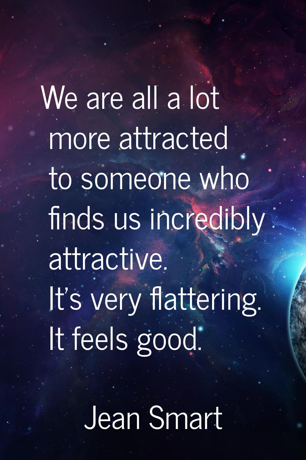 We are all a lot more attracted to someone who finds us incredibly attractive. It's very flattering