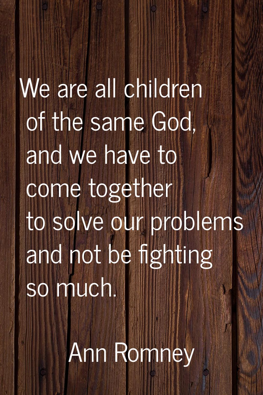 We are all children of the same God, and we have to come together to solve our problems and not be 