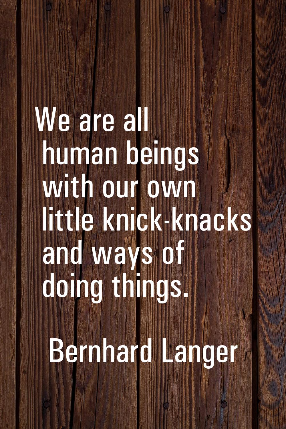 We are all human beings with our own little knick-knacks and ways of doing things.