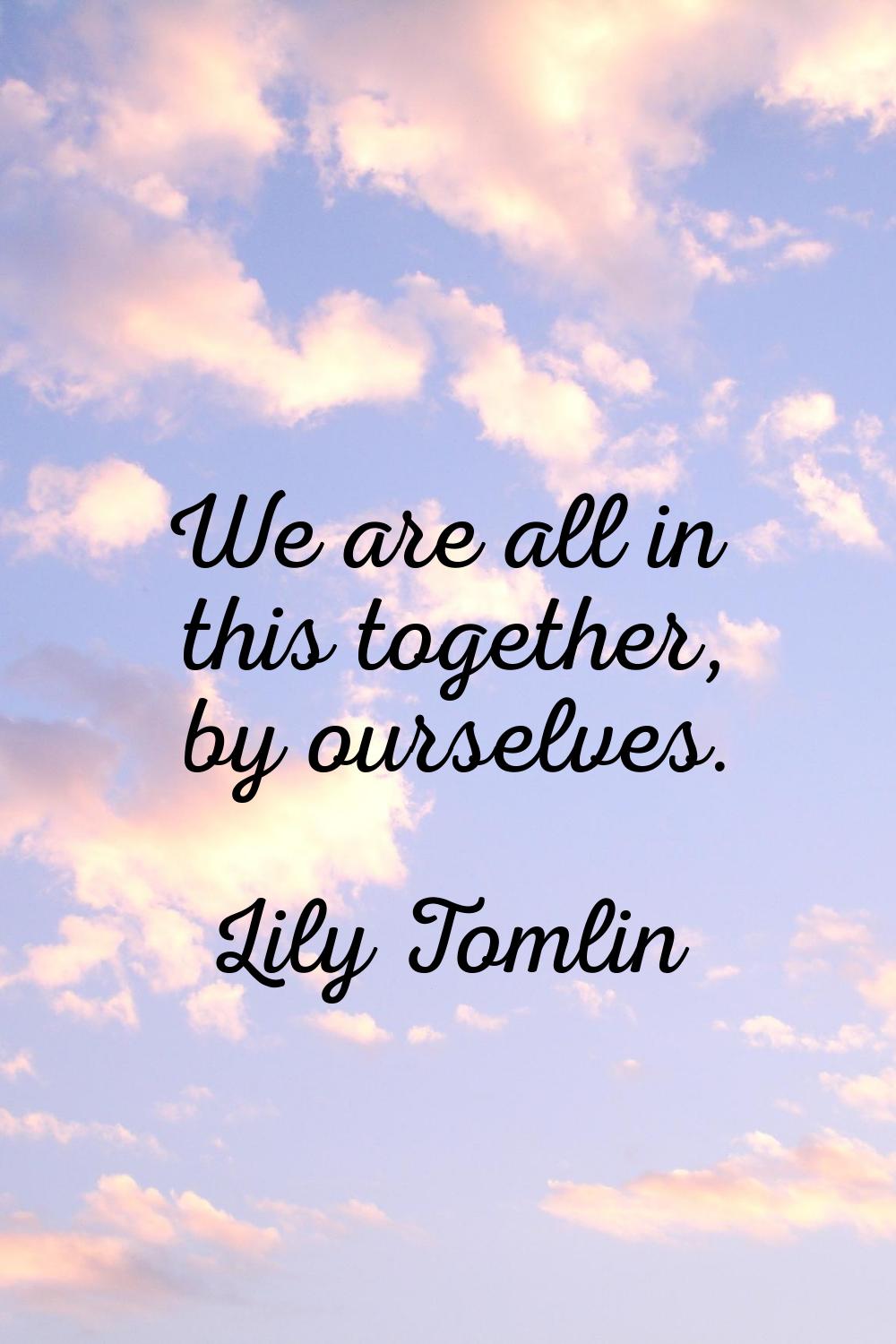 We are all in this together, by ourselves.
