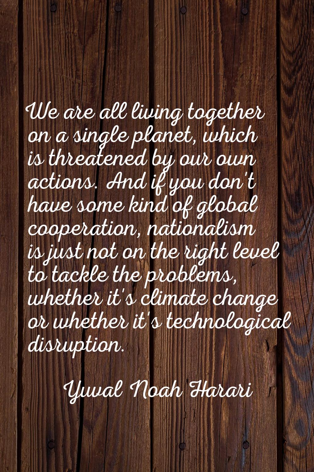 We are all living together on a single planet, which is threatened by our own actions. And if you d
