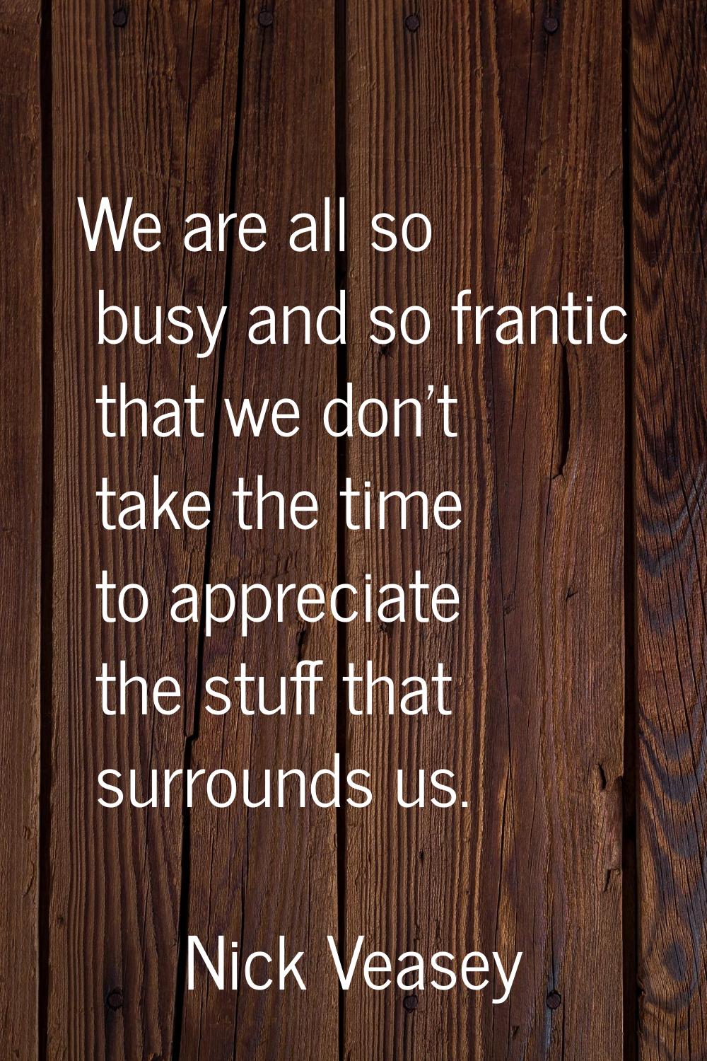 We are all so busy and so frantic that we don't take the time to appreciate the stuff that surround
