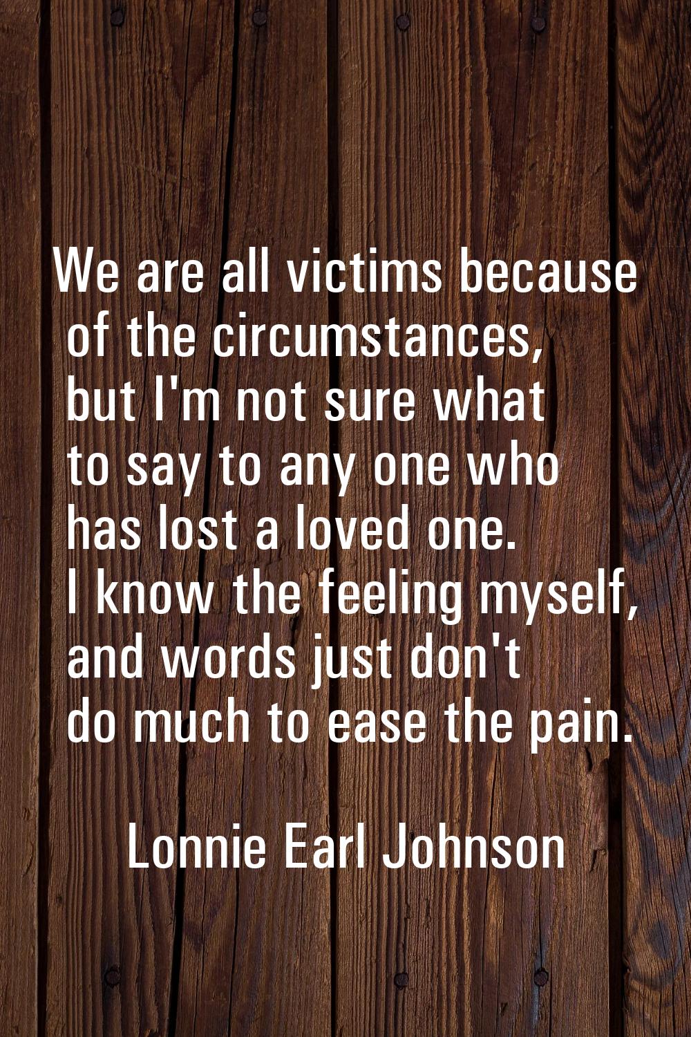 We are all victims because of the circumstances, but I'm not sure what to say to any one who has lo