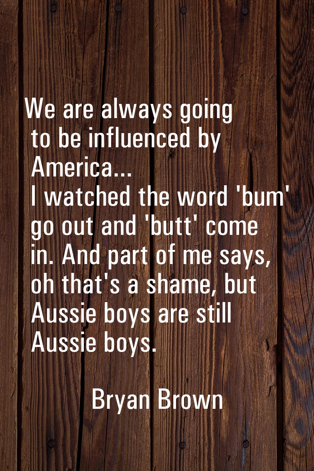 We are always going to be influenced by America... I watched the word 'bum' go out and 'butt' come 