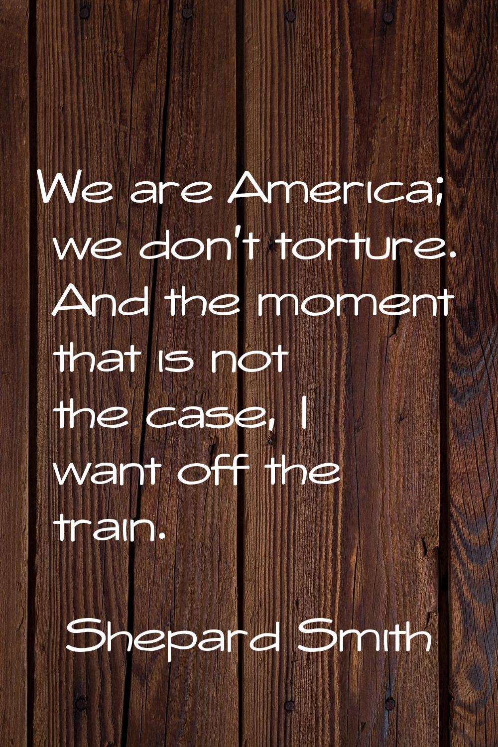 We are America; we don't torture. And the moment that is not the case, I want off the train.