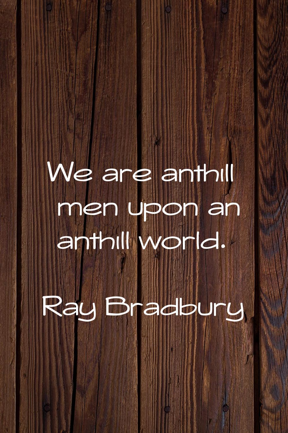 We are anthill men upon an anthill world.