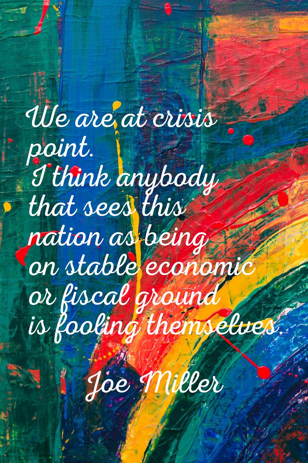 We are at crisis point. I think anybody that sees this nation as being on stable economic or fiscal