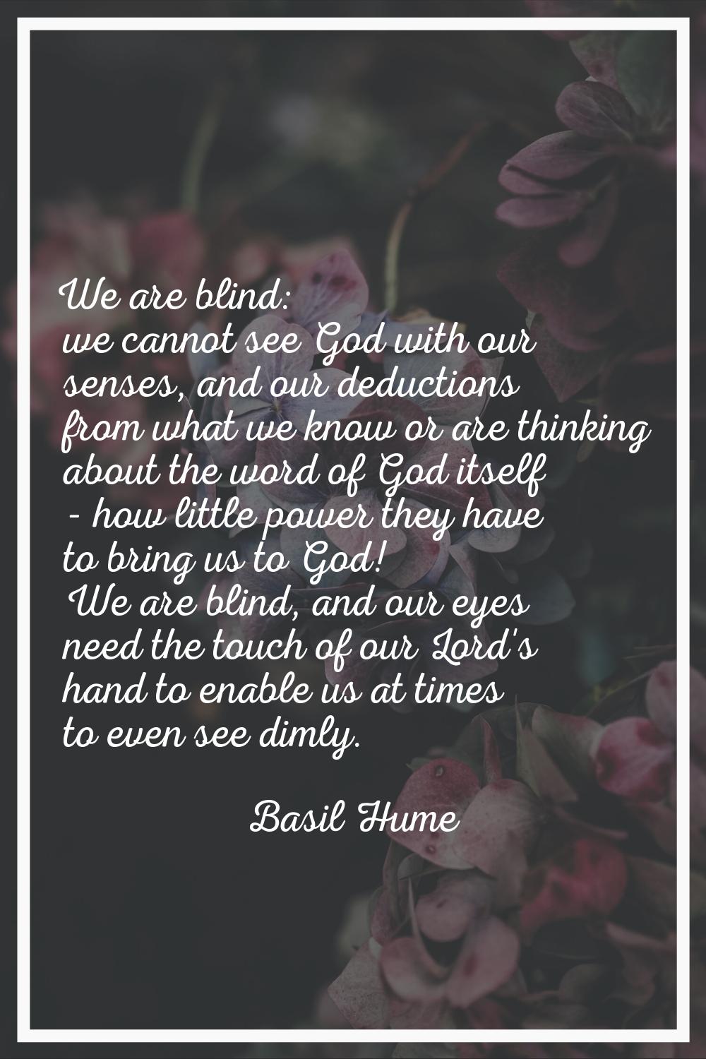 We are blind: we cannot see God with our senses, and our deductions from what we know or are thinki