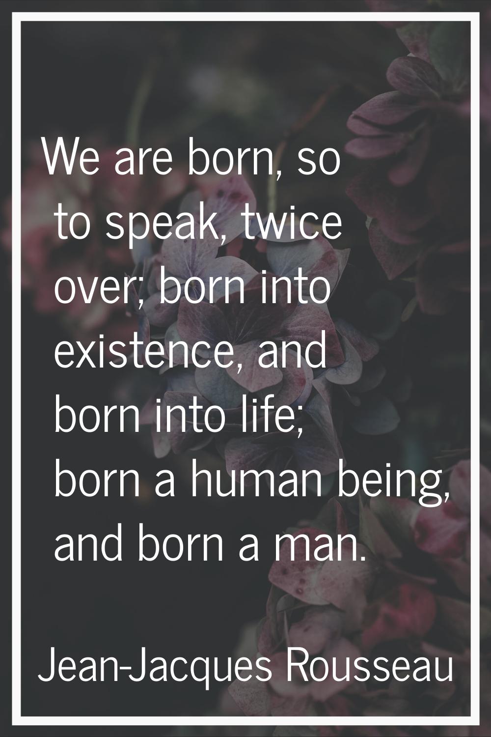 We are born, so to speak, twice over; born into existence, and born into life; born a human being, 
