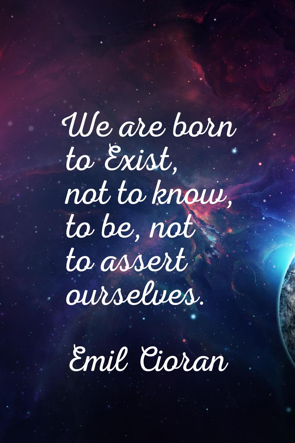 We are born to Exist, not to know, to be, not to assert ourselves.